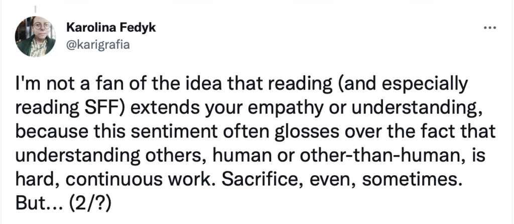 I'm not a fan of the idea that reading (and especially reading SFF) extends your empathy or understanding, because this sentiment often glosses over the fact that understanding others, human or other-than-human, is hard, continuous work. Sacrifice, even, sometimes. But... (2/?)